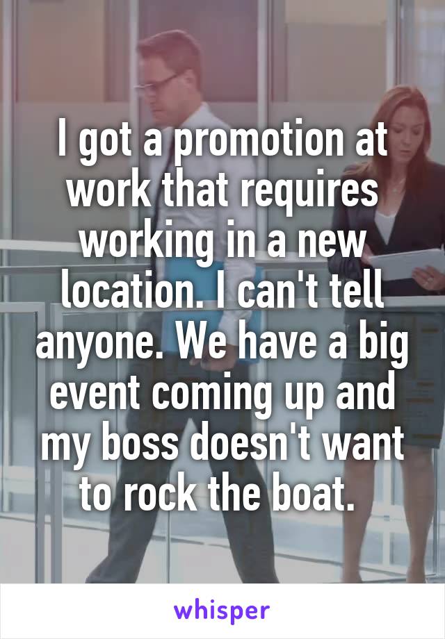 I got a promotion at work that requires working in a new location. I can't tell anyone. We have a big event coming up and my boss doesn't want to rock the boat. 