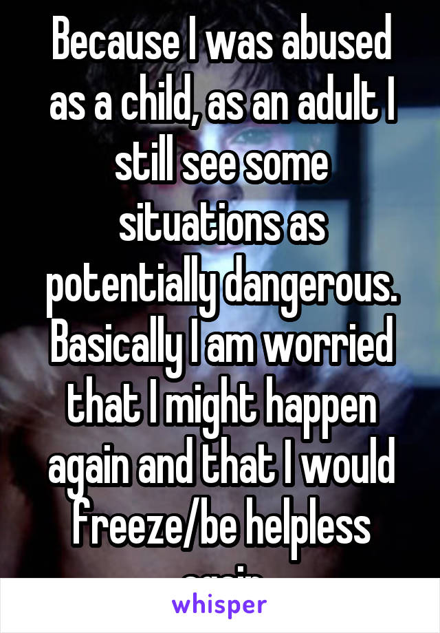 Because I was abused as a child, as an adult I still see some situations as potentially dangerous. Basically I am worried that I might happen again and that I would freeze/be helpless again