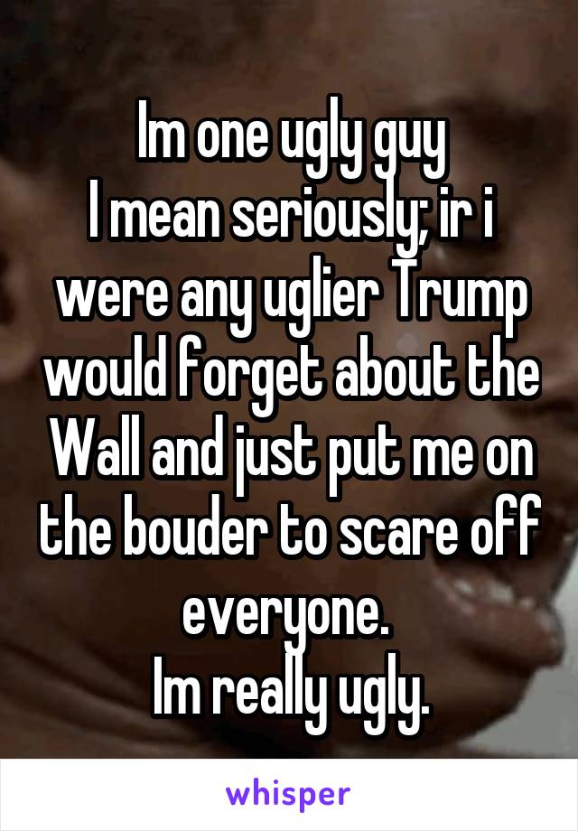 Im one ugly guy
I mean seriously; ir i were any uglier Trump would forget about the Wall and just put me on the bouder to scare off everyone. 
Im really ugly.