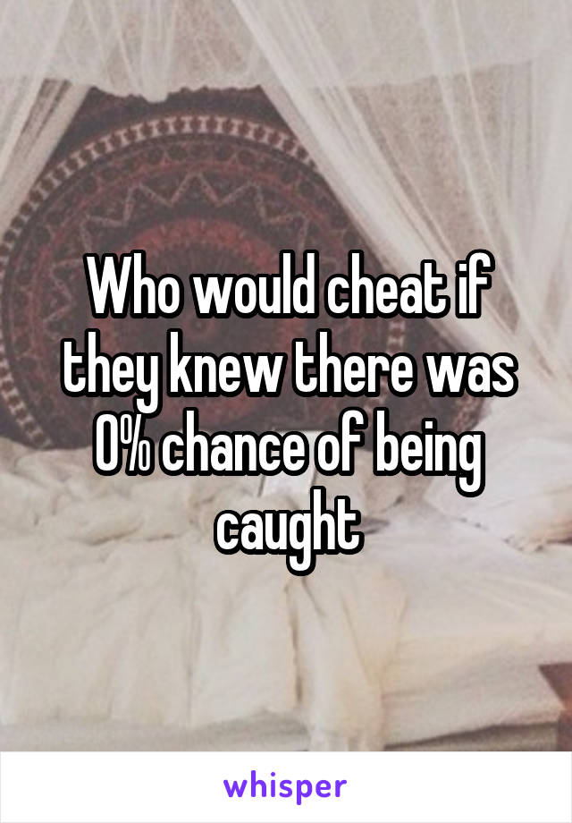 Who would cheat if they knew there was 0% chance of being caught