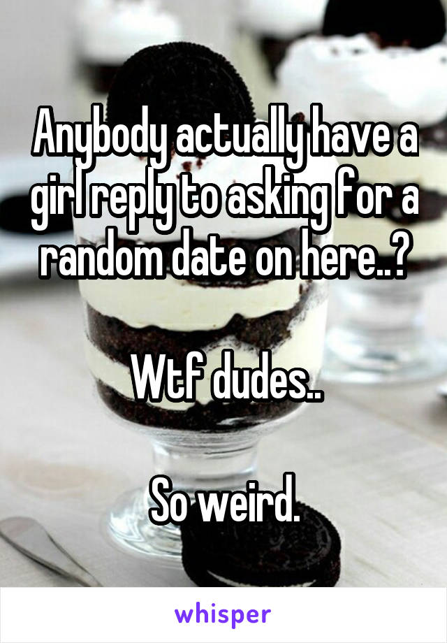 Anybody actually have a girl reply to asking for a random date on here..?

Wtf dudes..

So weird.