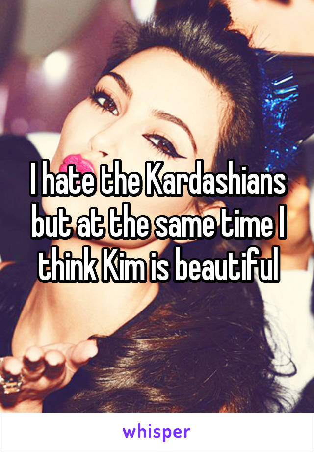I hate the Kardashians but at the same time I think Kim is beautiful