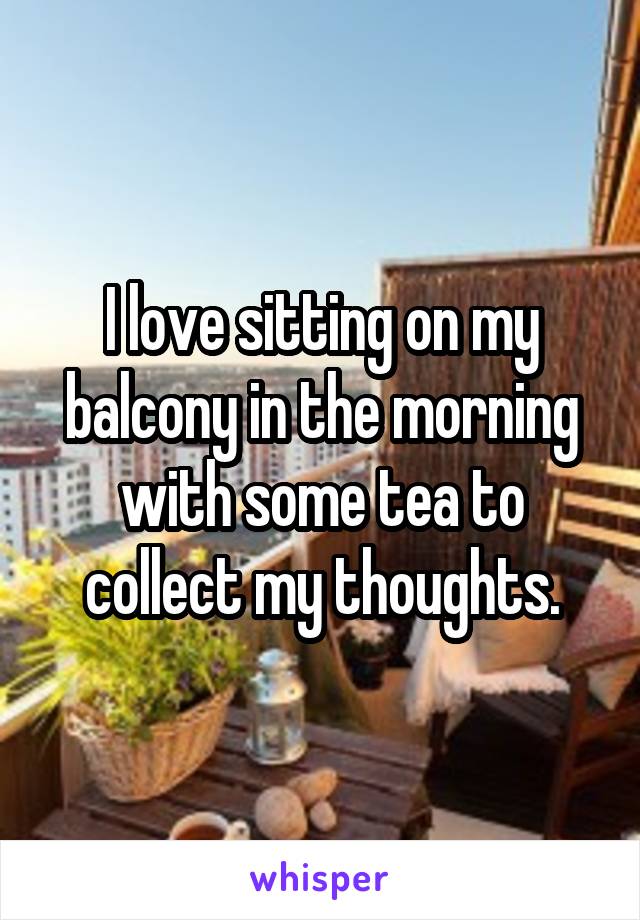 I love sitting on my balcony in the morning with some tea to collect my thoughts.