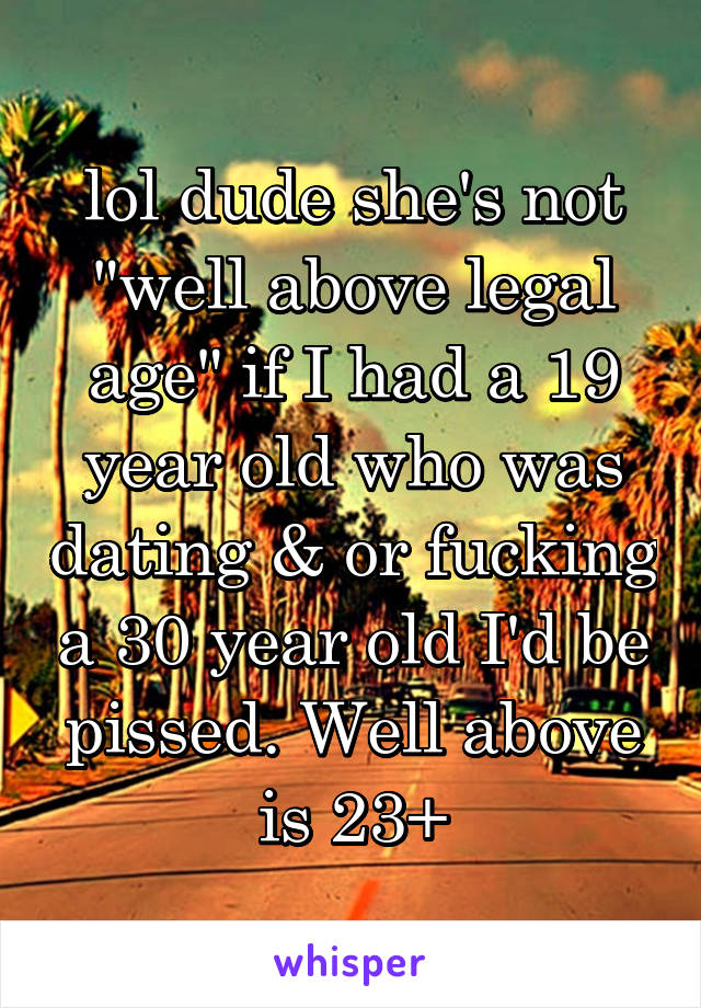 lol dude she's not "well above legal age" if I had a 19 year old who was dating & or fucking a 30 year old I'd be pissed. Well above is 23+