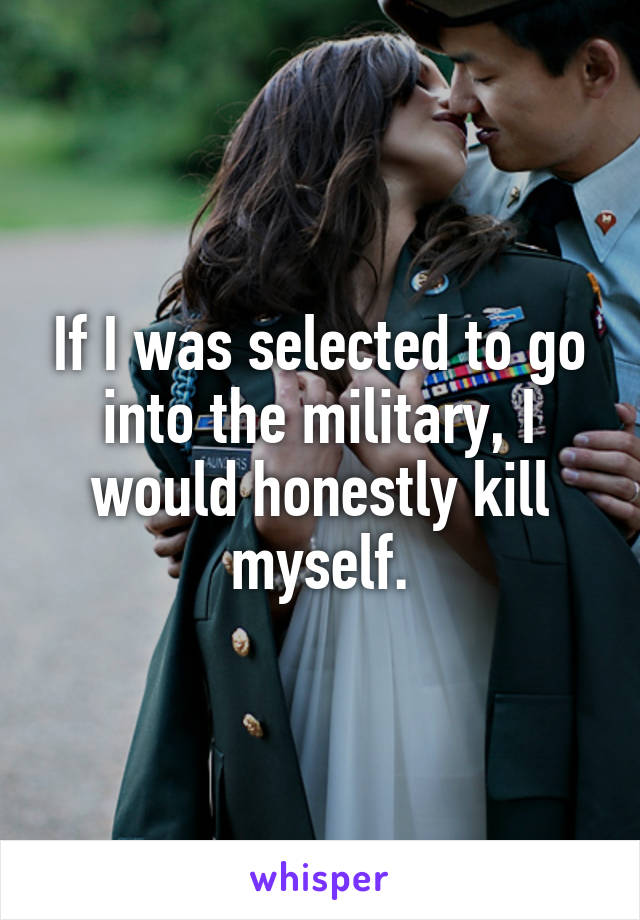 If I was selected to go into the military, I would honestly kill myself.