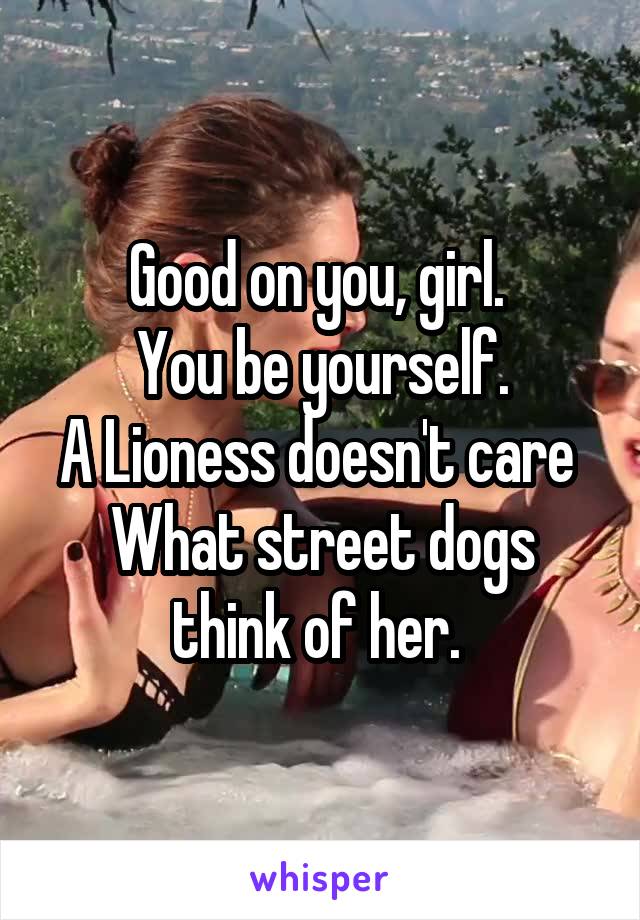 Good on you, girl. 
You be yourself.
A Lioness doesn't care 
What street dogs think of her. 