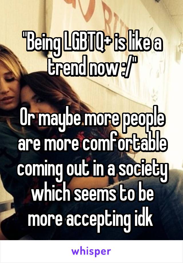 "Being LGBTQ+ is like a trend now :/"

Or maybe more people are more comfortable coming out in a society which seems to be more accepting idk 