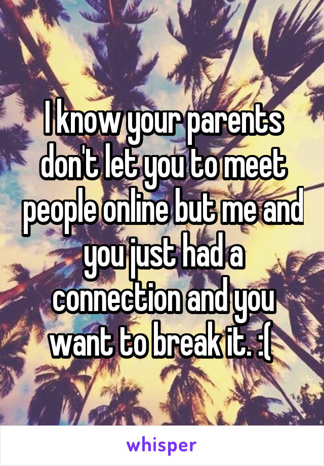 I know your parents don't let you to meet people online but me and you just had a connection and you want to break it. :( 