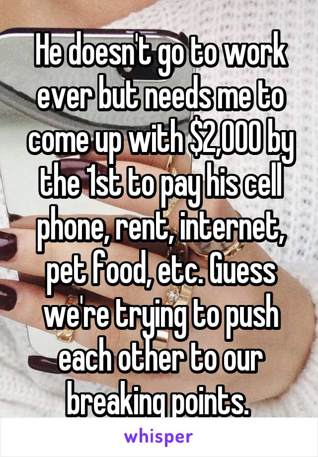 He doesn't go to work ever but needs me to come up with $2,000 by the 1st to pay his cell phone, rent, internet, pet food, etc. Guess we're trying to push each other to our breaking points. 