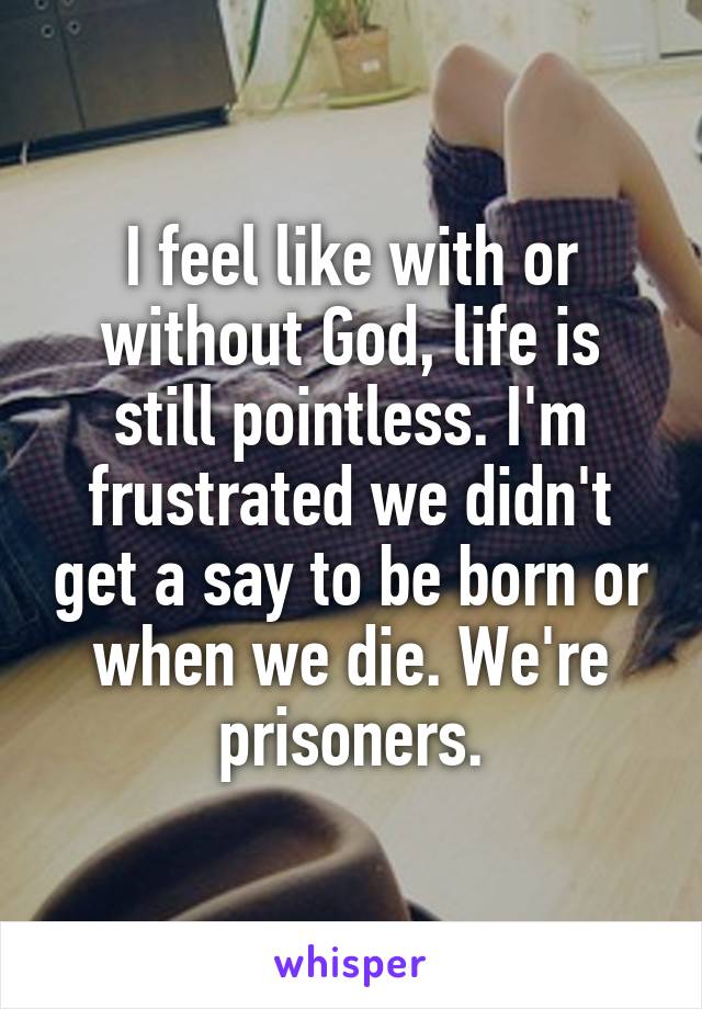 I feel like with or without God, life is still pointless. I'm frustrated we didn't get a say to be born or when we die. We're prisoners.