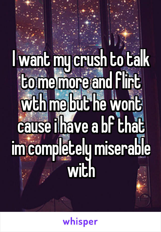 I want my crush to talk to me more and flirt wth me but he wont cause i have a bf that im completely miserable with