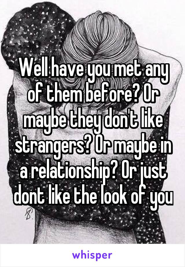 Well have you met any of them before? Or maybe they don't like strangers? Or maybe in a relationship? Or just dont like the look of you