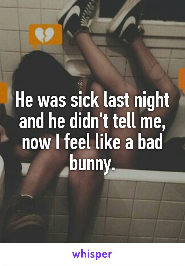 He was sick last night and he didn't tell me, now I feel like a bad bunny.