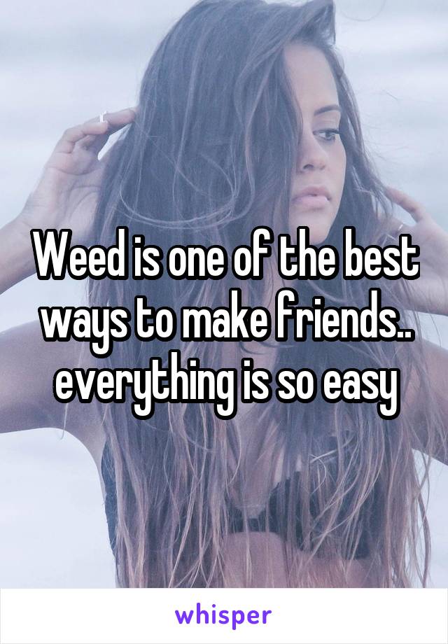 Weed is one of the best ways to make friends.. everything is so easy