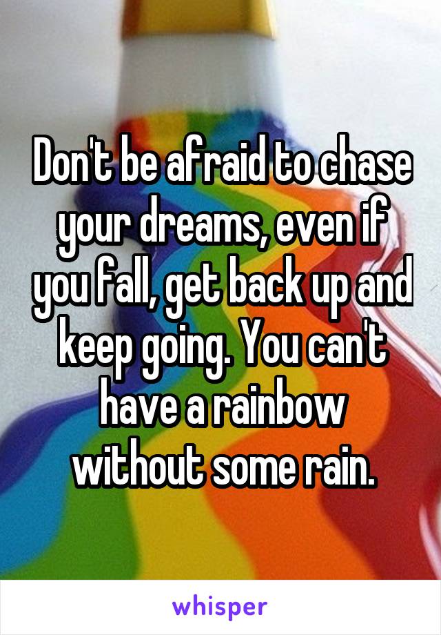Don't be afraid to chase your dreams, even if you fall, get back up and keep going. You can't have a rainbow without some rain.