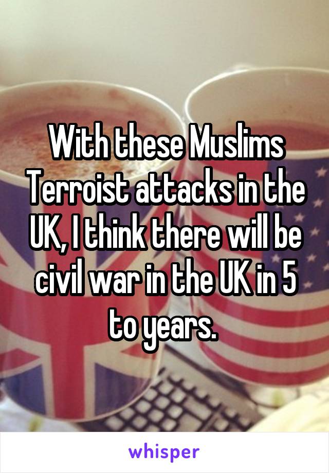 With these Muslims Terroist attacks in the UK, I think there will be civil war in the UK in 5 to years. 