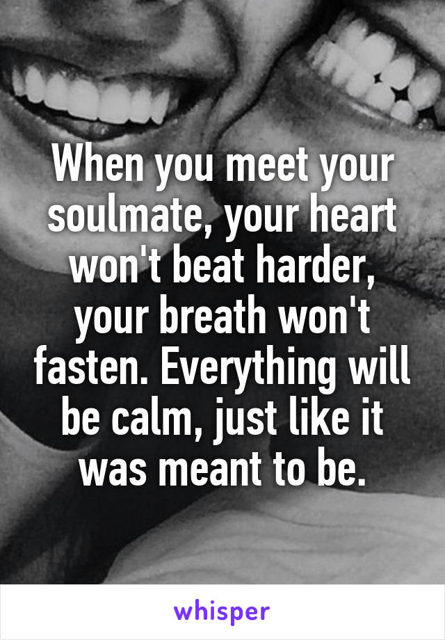 When you meet your soulmate, your heart won't beat harder, your breath won't fasten. Everything will be calm, just like it was meant to be.