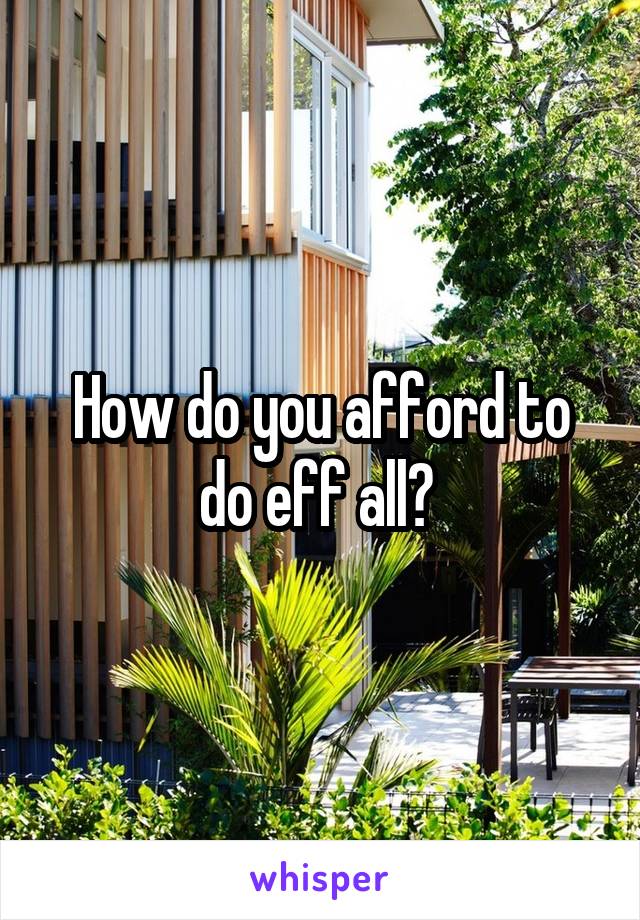 How do you afford to do eff all? 