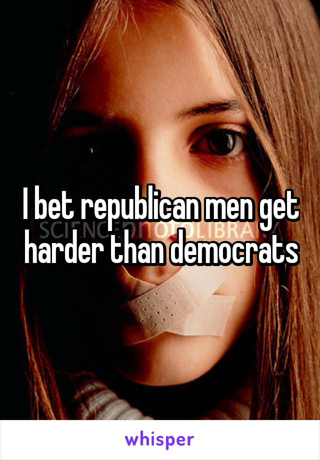 I bet republican men get harder than democrats