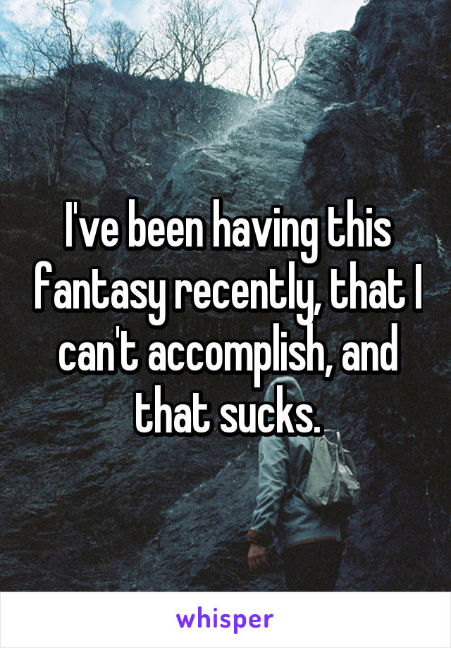 I've been having this fantasy recently, that I can't accomplish, and that sucks.