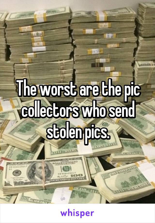 The worst are the pic collectors who send stolen pics.