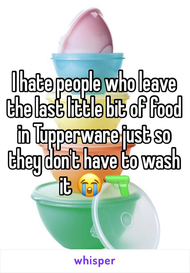 I hate people who leave the last little bit of food in Tupperware just so they don't have to wash it 😭🔫