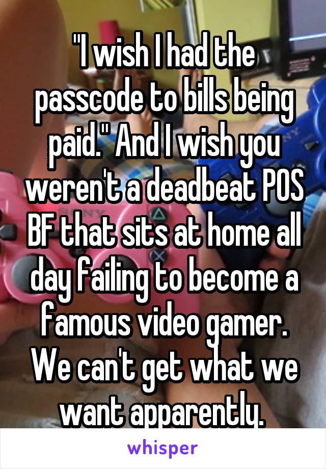 "I wish I had the passcode to bills being paid." And I wish you weren't a deadbeat POS BF that sits at home all day failing to become a famous video gamer. We can't get what we want apparently. 