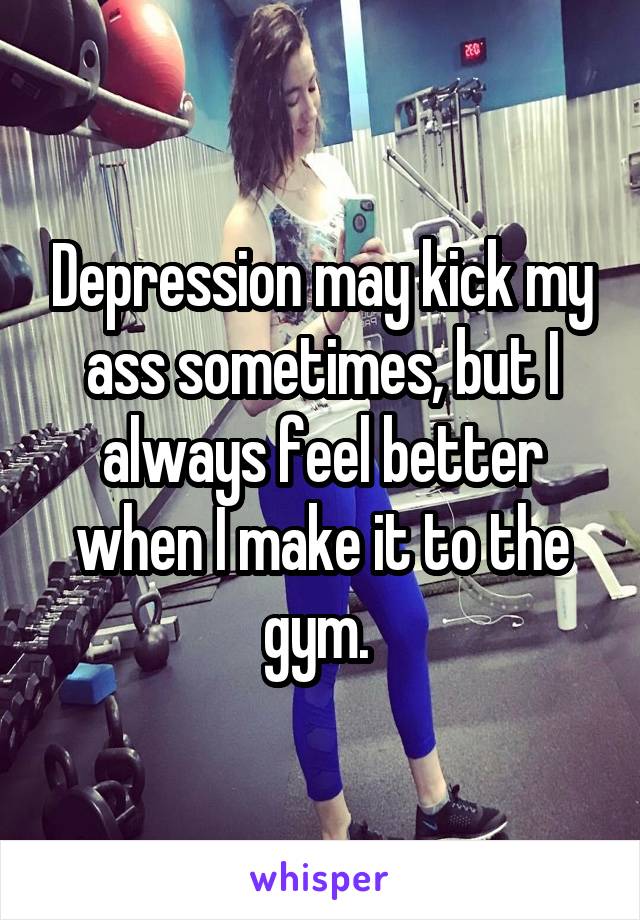 Depression may kick my ass sometimes, but I always feel better when I make it to the gym. 