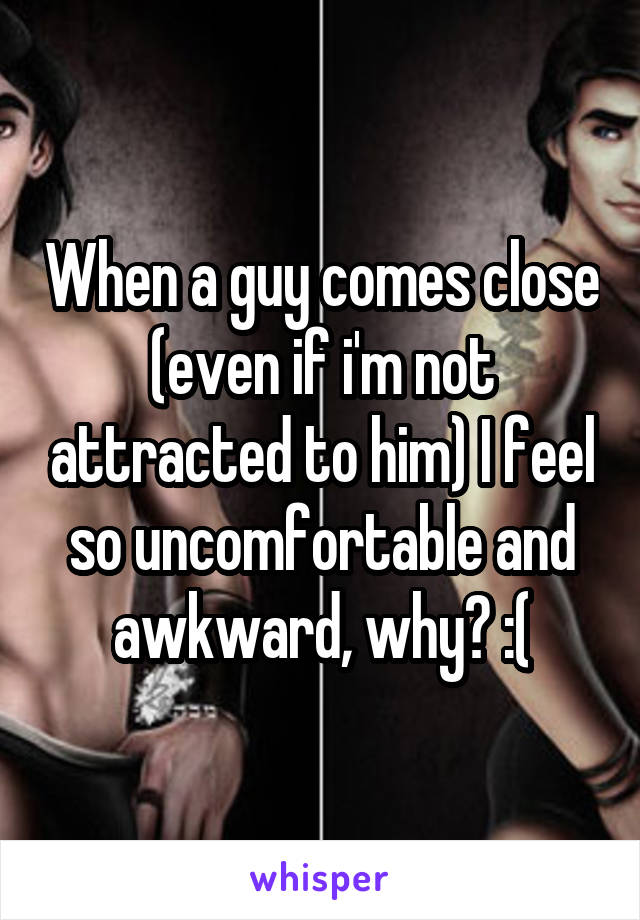 When a guy comes close (even if i'm not attracted to him) I feel so uncomfortable and awkward, why? :(