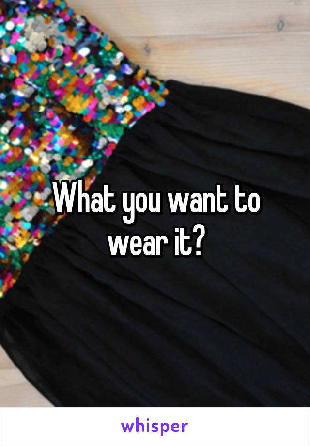 What you want to wear it?