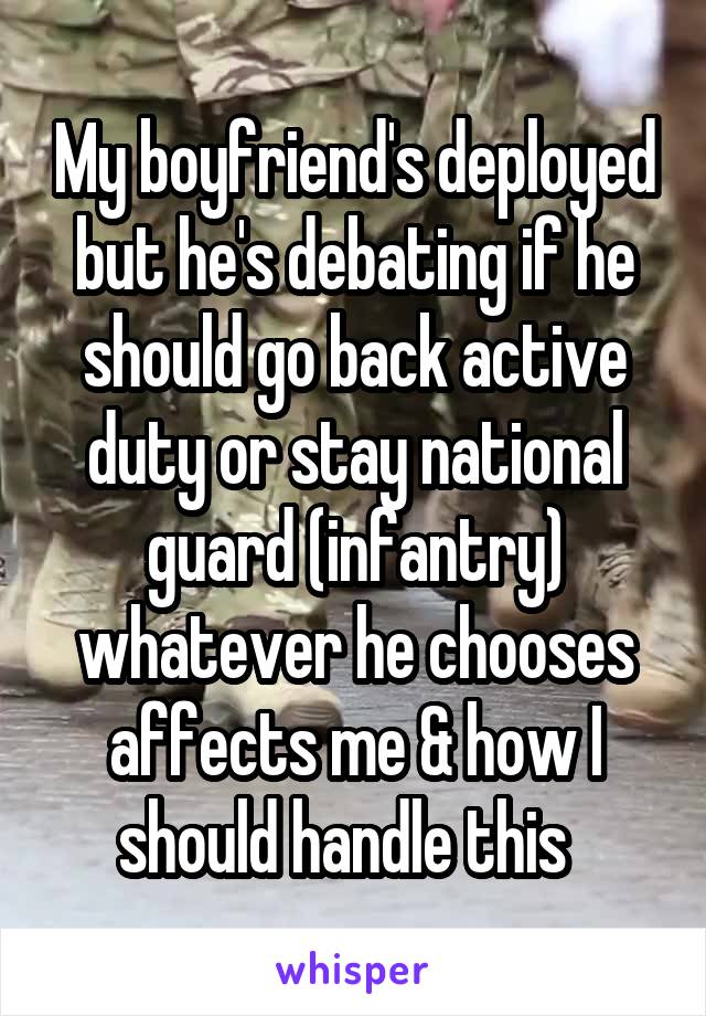My boyfriend's deployed but he's debating if he should go back active duty or stay national guard (infantry) whatever he chooses affects me & how I should handle this  