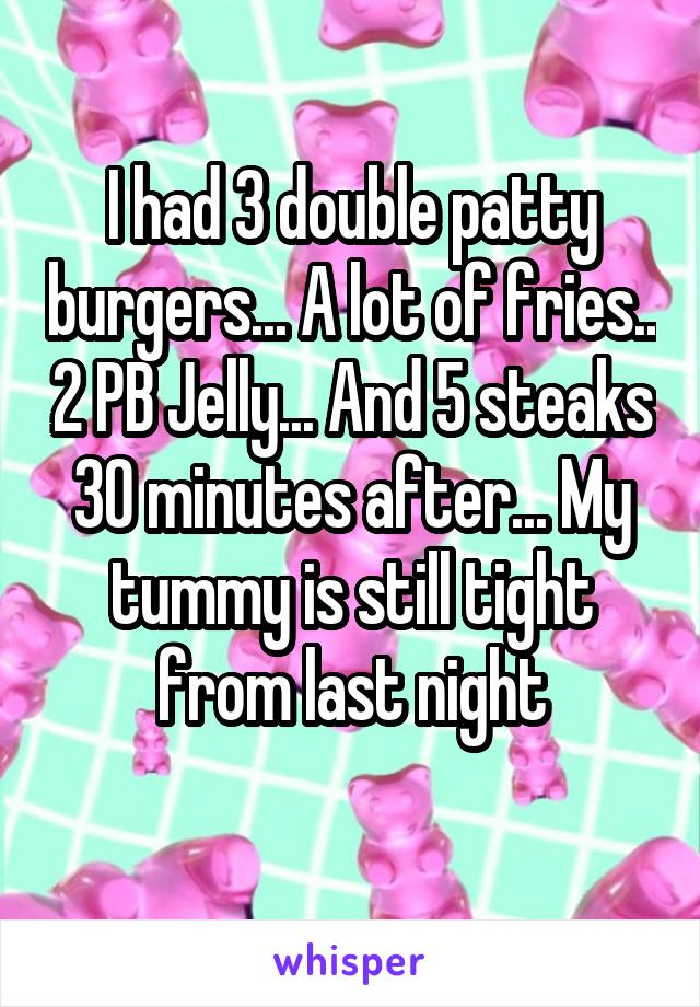 I had 3 double patty burgers... A lot of fries.. 2 PB Jelly... And 5 steaks 30 minutes after... My tummy is still tight from last night
