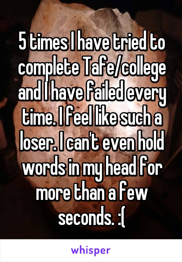 5 times I have tried to complete Tafe/college and I have failed every time. I feel like such a loser. I can't even hold words in my head for more than a few seconds. :(