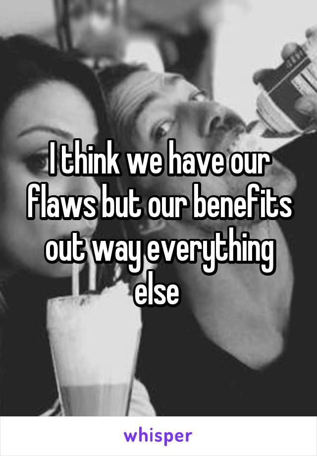 I think we have our flaws but our benefits out way everything else 