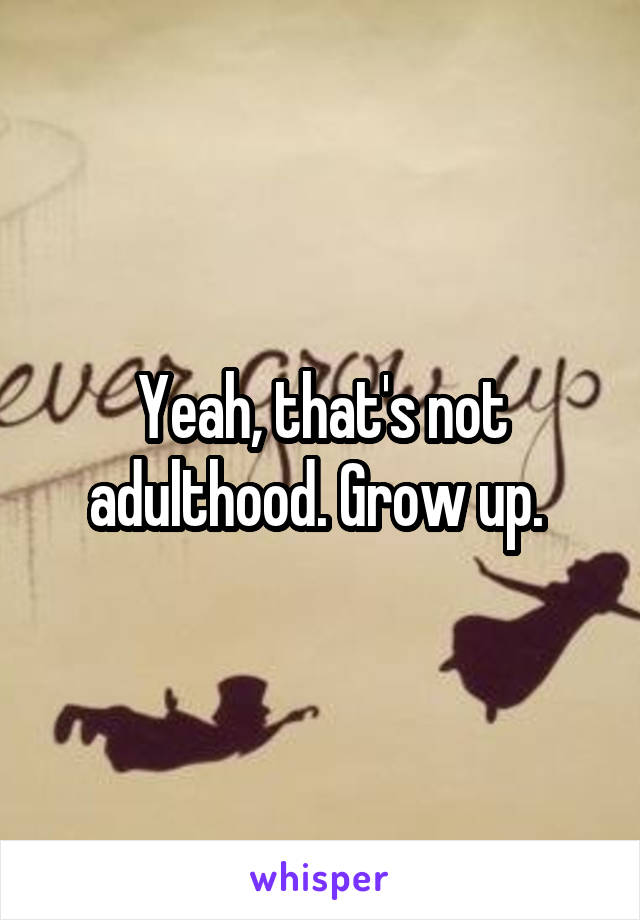 Yeah, that's not adulthood. Grow up. 