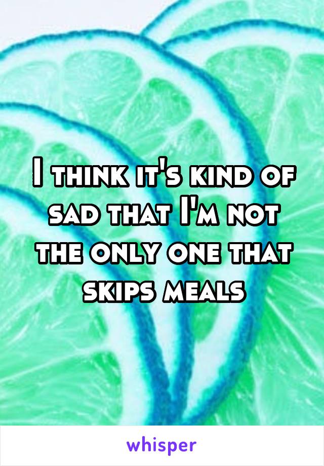 I think it's kind of sad that I'm not the only one that skips meals