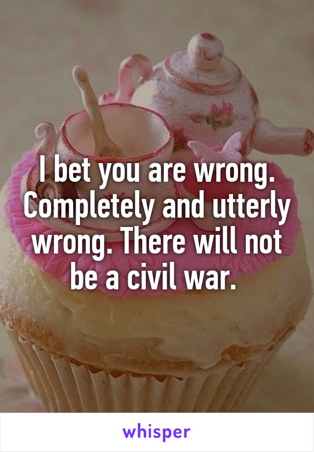 I bet you are wrong. Completely and utterly wrong. There will not be a civil war. 