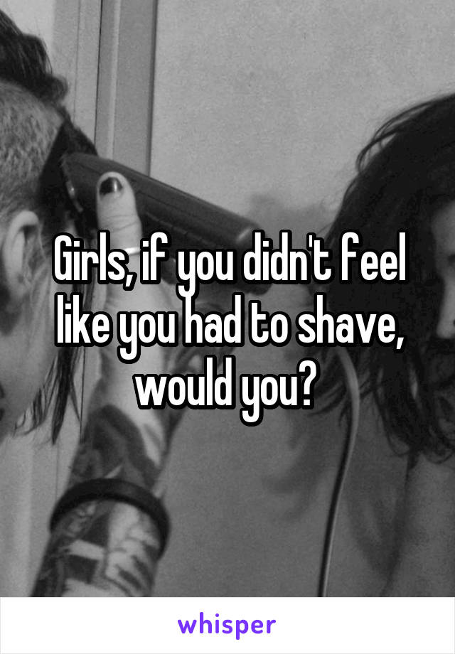 Girls, if you didn't feel like you had to shave, would you? 