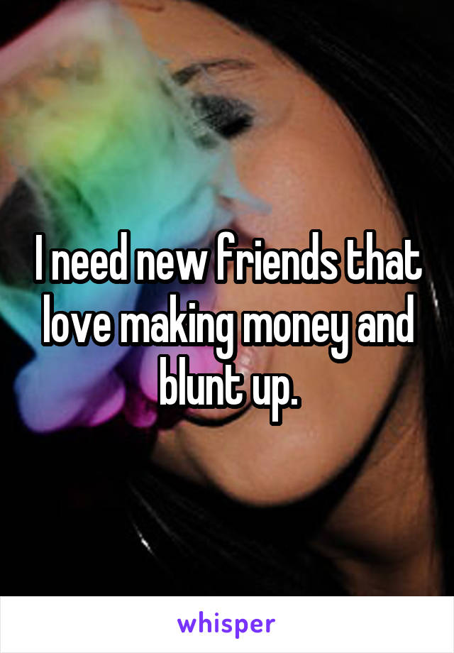 I need new friends that love making money and blunt up.