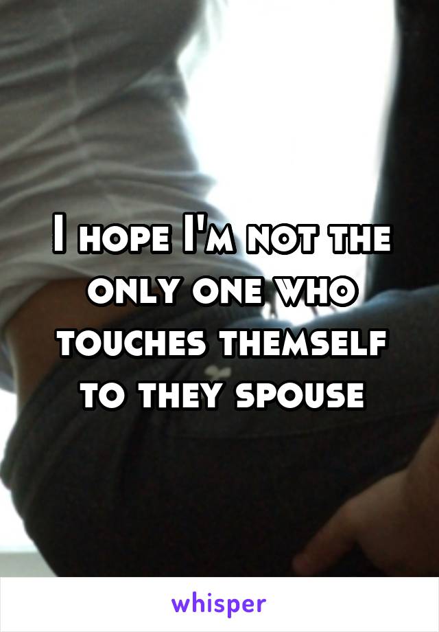 I hope I'm not the only one who touches themself to they spouse