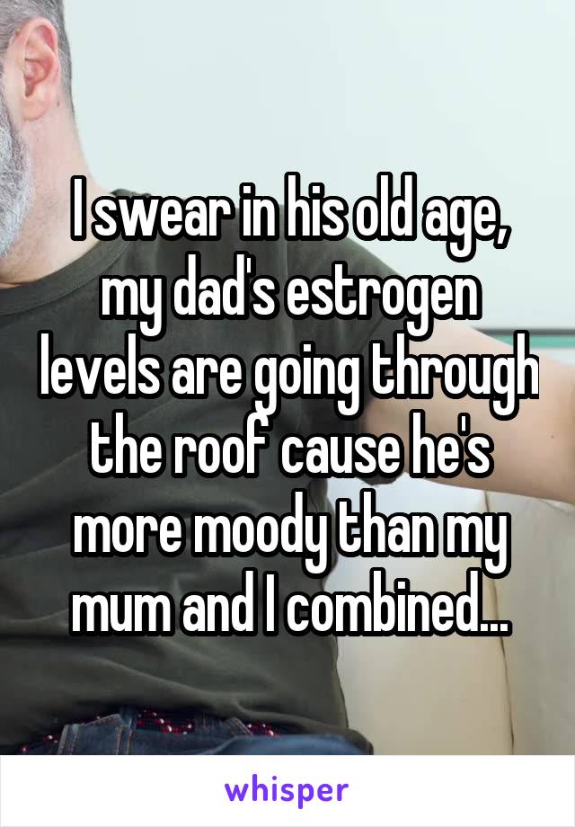 I swear in his old age, my dad's estrogen levels are going through the roof cause he's more moody than my mum and I combined...