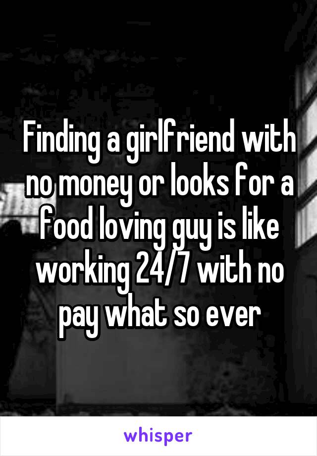 Finding a girlfriend with no money or looks for a food loving guy is like working 24/7 with no pay what so ever