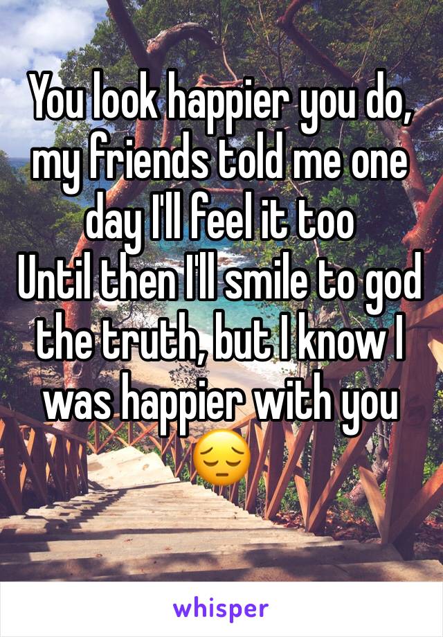 You look happier you do, my friends told me one day I'll feel it too
Until then I'll smile to god the truth, but I know I was happier with you 😔