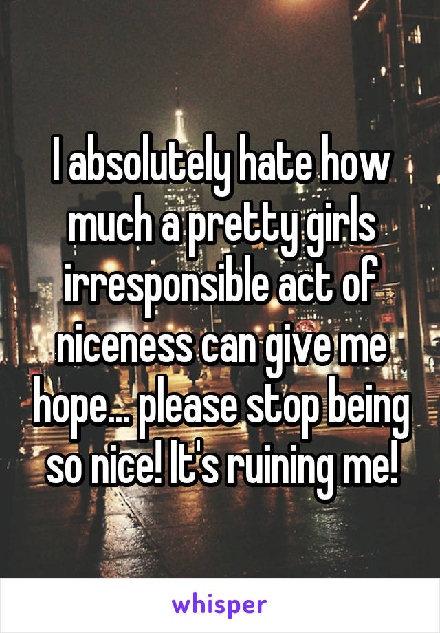 I absolutely hate how much a pretty girls irresponsible act of niceness can give me hope... please stop being so nice! It's ruining me!