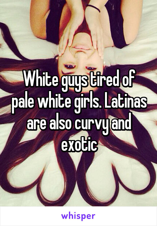White guys tired of pale white girls. Latinas are also curvy and exotic