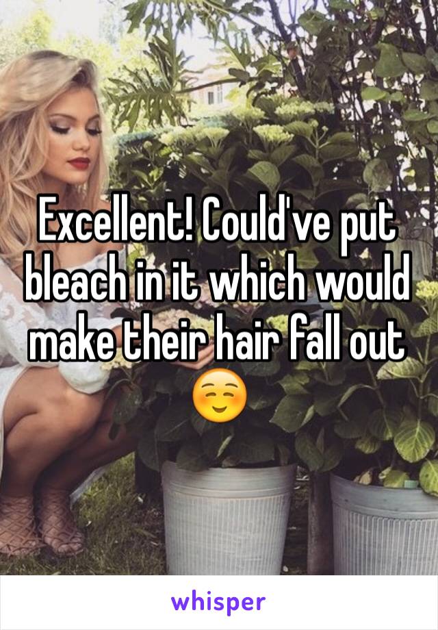 Excellent! Could've put bleach in it which would make their hair fall out ☺️