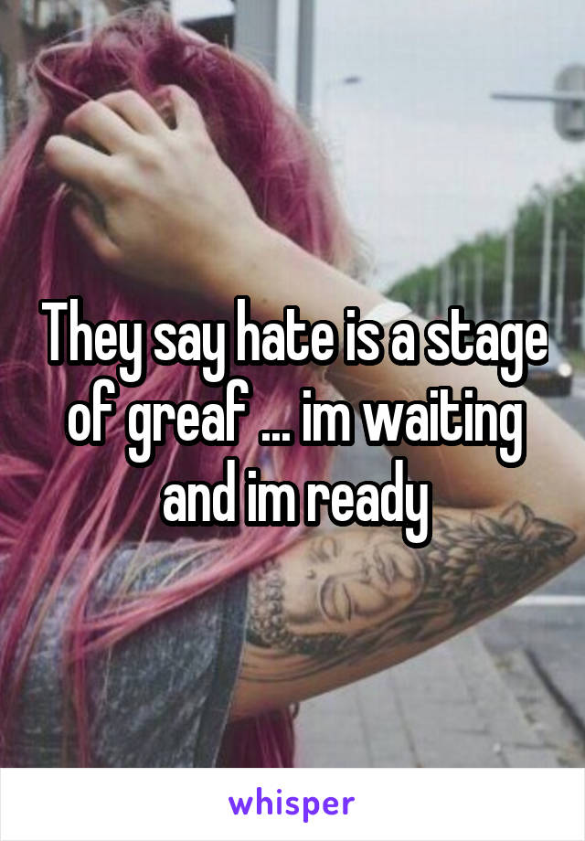 They say hate is a stage of greaf ... im waiting and im ready
