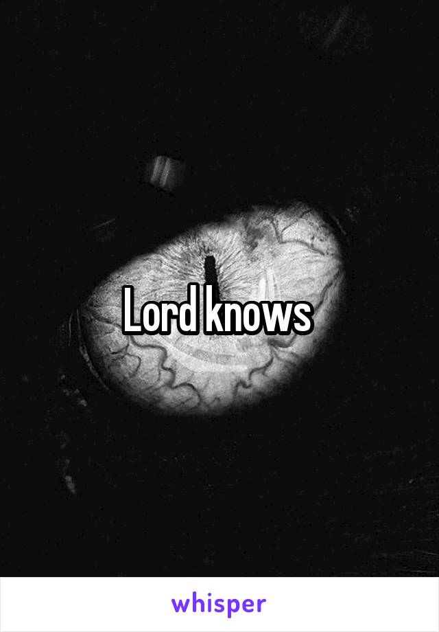 Lord knows 