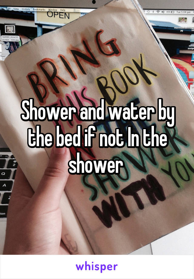 Shower and water by the bed if not In the shower 