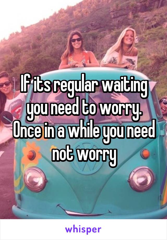 If its regular waiting you need to worry. Once in a while you need not worry